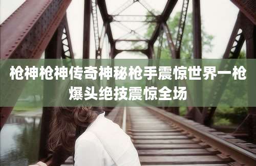 枪神枪神传奇神秘枪手震惊世界一枪爆头绝技震惊全场