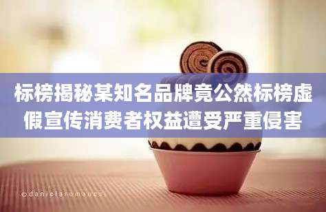 标榜揭秘某知名品牌竟公然标榜虚假宣传消费者权益遭受严重侵害