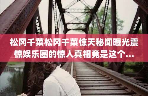 松冈千菜松冈千菜惊天秘闻曝光震惊娱乐圈的惊人真相竟是这个...