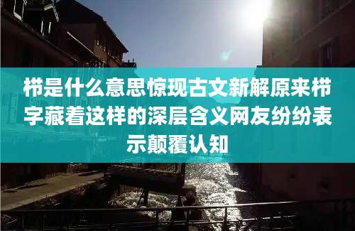 栉是什么意思惊现古文新解原来栉字藏着这样的深层含义网友纷纷表示颠覆认知