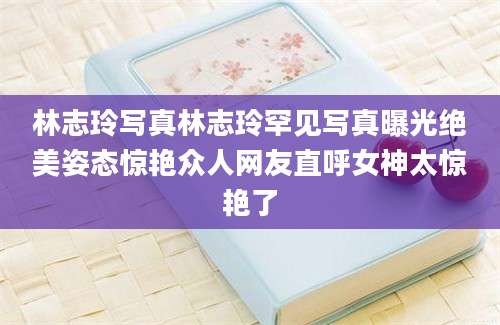 林志玲写真林志玲罕见写真曝光绝美姿态惊艳众人网友直呼女神太惊艳了