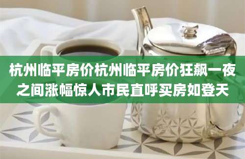 杭州临平房价杭州临平房价狂飙一夜之间涨幅惊人市民直呼买房如登天