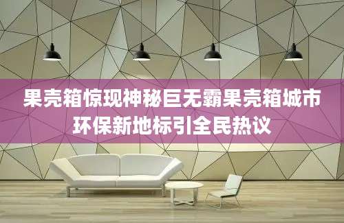 果壳箱惊现神秘巨无霸果壳箱城市环保新地标引全民热议