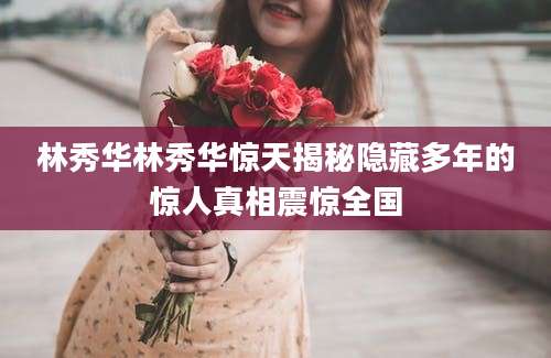 林秀华林秀华惊天揭秘隐藏多年的惊人真相震惊全国