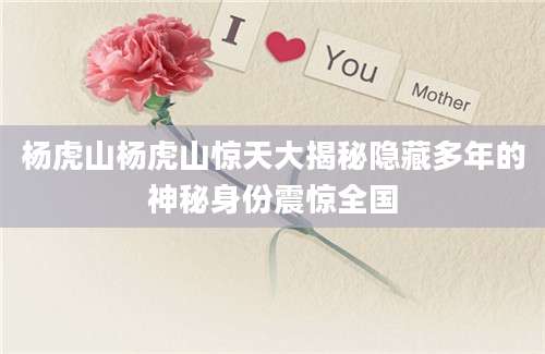 杨虎山杨虎山惊天大揭秘隐藏多年的神秘身份震惊全国