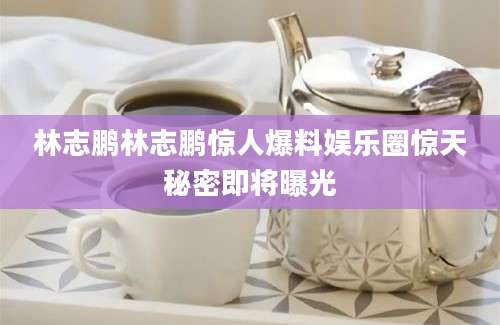 林志鹏林志鹏惊人爆料娱乐圈惊天秘密即将曝光
