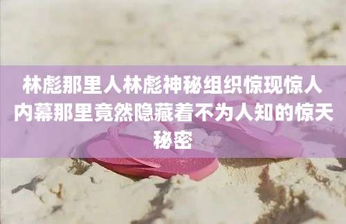 林彪那里人林彪神秘组织惊现惊人内幕那里竟然隐藏着不为人知的惊天秘密