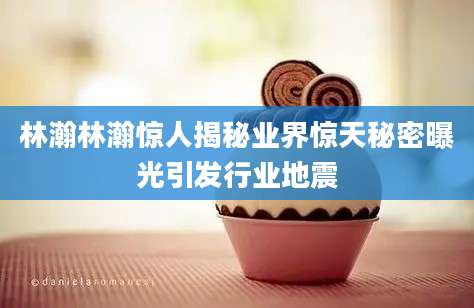 林瀚林瀚惊人揭秘业界惊天秘密曝光引发行业地震