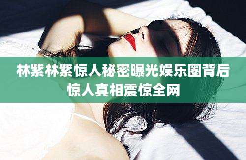 林紫林紫惊人秘密曝光娱乐圈背后惊人真相震惊全网