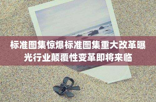 标准图集惊爆标准图集重大改革曝光行业颠覆性变革即将来临