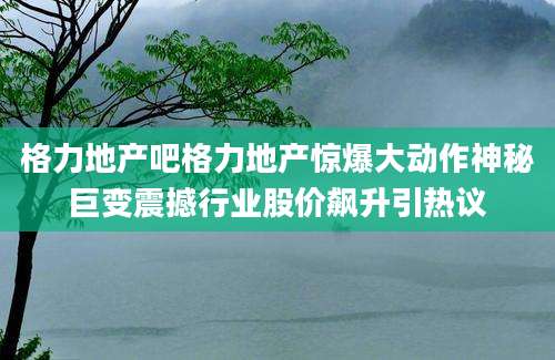 格力地产吧格力地产惊爆大动作神秘巨变震撼行业股价飙升引热议