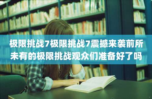 极限挑战7极限挑战7震撼来袭前所未有的极限挑战观众们准备好了吗