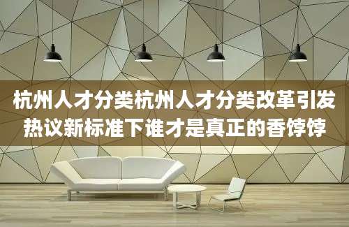 杭州人才分类杭州人才分类改革引发热议新标准下谁才是真正的香饽饽