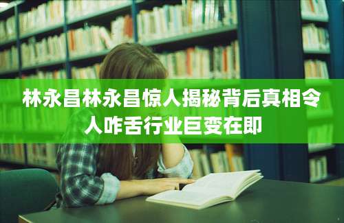 林永昌林永昌惊人揭秘背后真相令人咋舌行业巨变在即