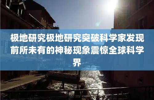 极地研究极地研究突破科学家发现前所未有的神秘现象震惊全球科学界