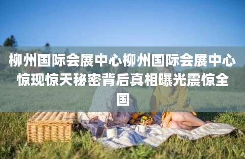 柳州国际会展中心柳州国际会展中心惊现惊天秘密背后真相曝光震惊全国