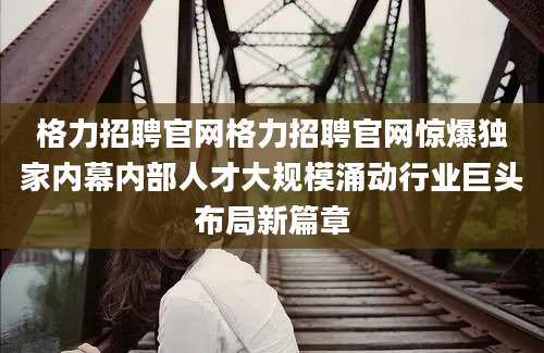 格力招聘官网格力招聘官网惊爆独家内幕内部人才大规模涌动行业巨头布局新篇章