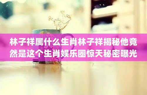 林子祥属什么生肖林子祥揭秘他竟然是这个生肖娱乐圈惊天秘密曝光
