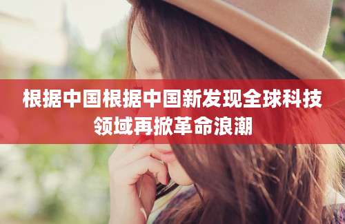根据中国根据中国新发现全球科技领域再掀革命浪潮
