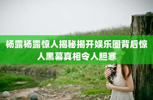 杨露杨露惊人揭秘揭开娱乐圈背后惊人黑幕真相令人胆寒