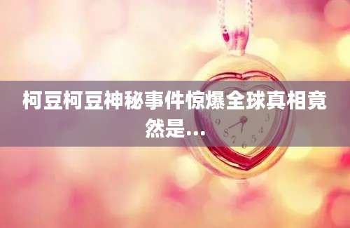 柯豆柯豆神秘事件惊爆全球真相竟然是...