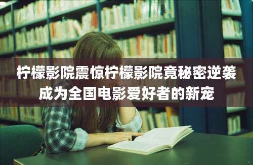 柠檬影院震惊柠檬影院竟秘密逆袭成为全国电影爱好者的新宠