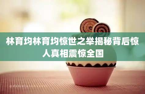 林育均林育均惊世之举揭秘背后惊人真相震惊全国