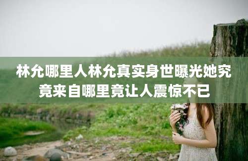 林允哪里人林允真实身世曝光她究竟来自哪里竟让人震惊不已
