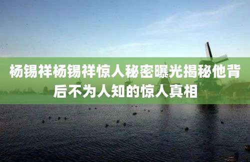杨锡祥杨锡祥惊人秘密曝光揭秘他背后不为人知的惊人真相