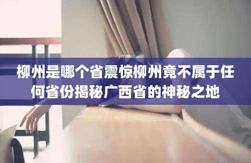 柳州是哪个省震惊柳州竟不属于任何省份揭秘广西省的神秘之地