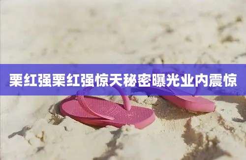 栗红强栗红强惊天秘密曝光业内震惊