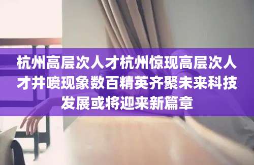 杭州高层次人才杭州惊现高层次人才井喷现象数百精英齐聚未来科技发展或将迎来新篇章