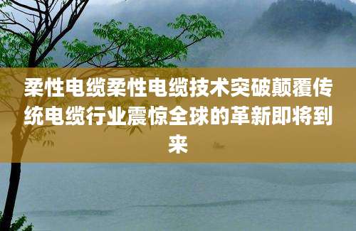 柔性电缆柔性电缆技术突破颠覆传统电缆行业震惊全球的革新即将到来