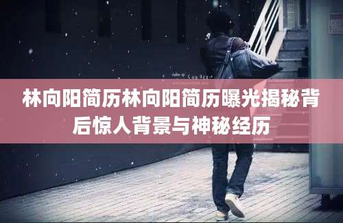 林向阳简历林向阳简历曝光揭秘背后惊人背景与神秘经历