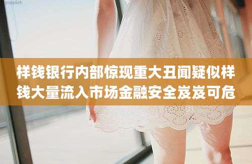 样钱银行内部惊现重大丑闻疑似样钱大量流入市场金融安全岌岌可危