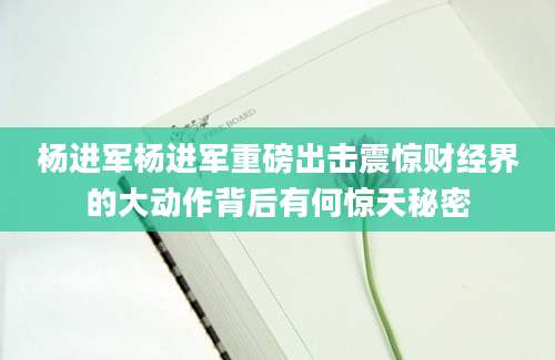 杨进军杨进军重磅出击震惊财经界的大动作背后有何惊天秘密