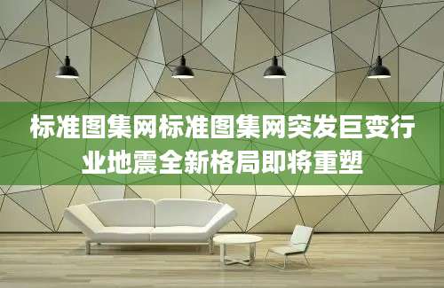 标准图集网标准图集网突发巨变行业地震全新格局即将重塑