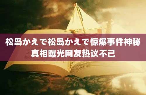 松岛かえで松岛かえで惊爆事件神秘真相曝光网友热议不已