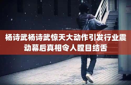 杨诗武杨诗武惊天大动作引发行业震动幕后真相令人瞠目结舌