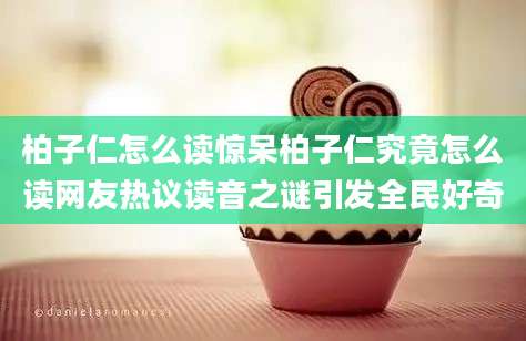 柏子仁怎么读惊呆柏子仁究竟怎么读网友热议读音之谜引发全民好奇