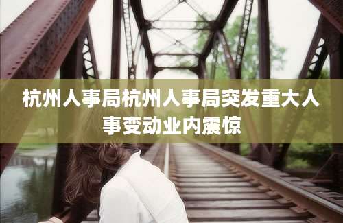 杭州人事局杭州人事局突发重大人事变动业内震惊