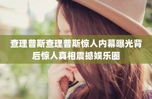 查理普斯查理普斯惊人内幕曝光背后惊人真相震撼娱乐圈