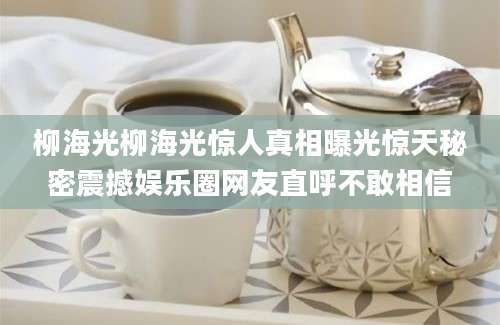 柳海光柳海光惊人真相曝光惊天秘密震撼娱乐圈网友直呼不敢相信