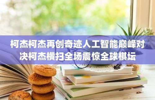 柯杰柯杰再创奇迹人工智能巅峰对决柯杰横扫全场震惊全球棋坛