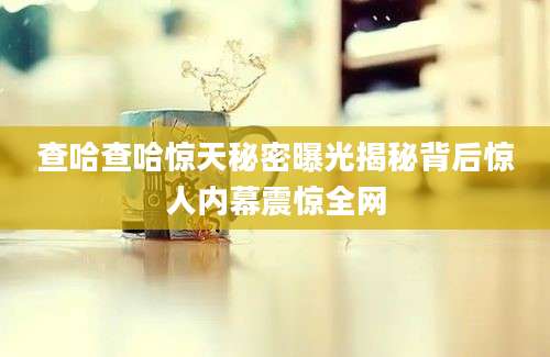 查哈查哈惊天秘密曝光揭秘背后惊人内幕震惊全网