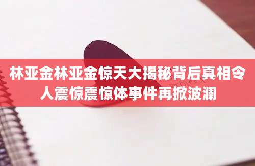 林亚金林亚金惊天大揭秘背后真相令人震惊震惊体事件再掀波澜