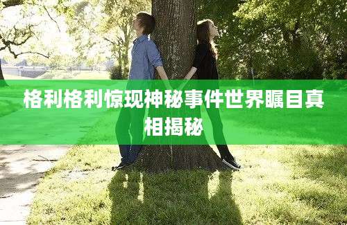 格利格利惊现神秘事件世界瞩目真相揭秘