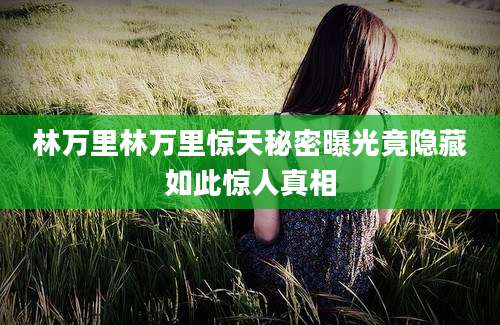 林万里林万里惊天秘密曝光竟隐藏如此惊人真相