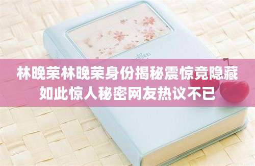 林晚荣林晚荣身份揭秘震惊竟隐藏如此惊人秘密网友热议不已