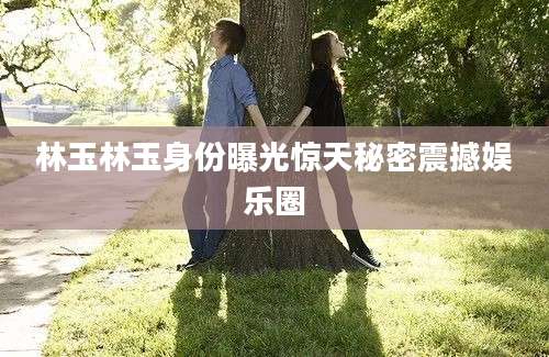 林玉林玉身份曝光惊天秘密震撼娱乐圈